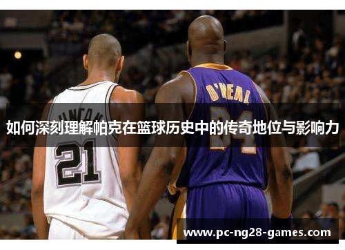 如何深刻理解帕克在篮球历史中的传奇地位与影响力