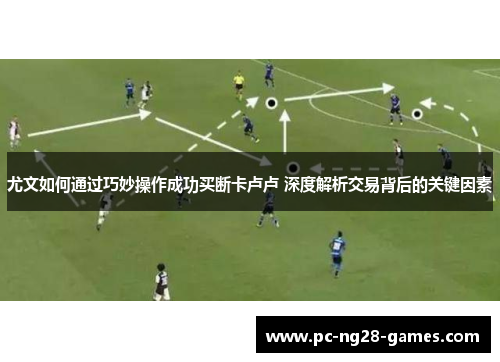 尤文如何通过巧妙操作成功买断卡卢卢 深度解析交易背后的关键因素