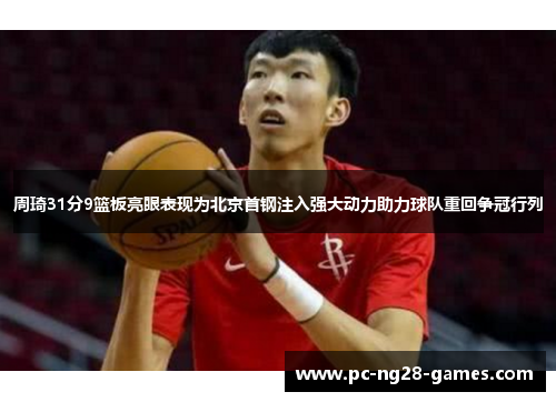 周琦31分9篮板亮眼表现为北京首钢注入强大动力助力球队重回争冠行列