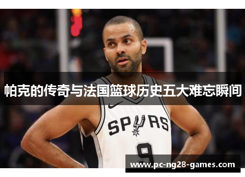 帕克的传奇与法国篮球历史五大难忘瞬间