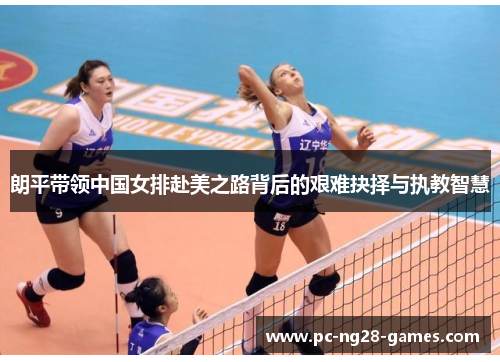 朗平带领中国女排赴美之路背后的艰难抉择与执教智慧