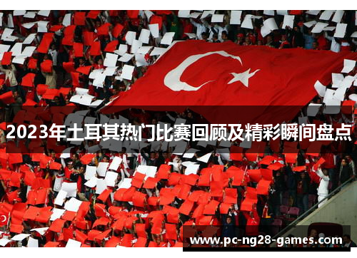 2023年土耳其热门比赛回顾及精彩瞬间盘点