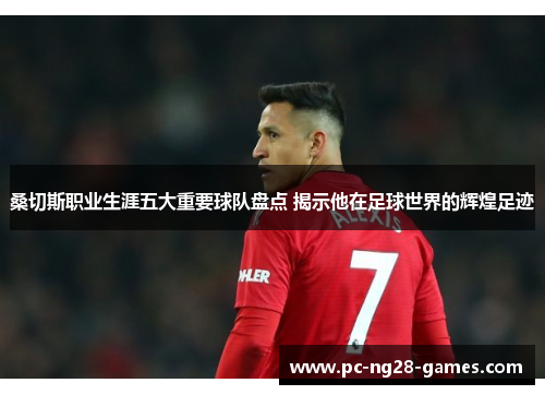 桑切斯职业生涯五大重要球队盘点 揭示他在足球世界的辉煌足迹 桑切斯职业生涯五大重要球队盘点 揭示他在足球世界的辉煌足迹