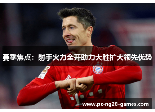 赛季焦点:射手火力全开助力大胜扩大领先优势 赛季焦点:射手火力全开助力大胜扩大领先优势