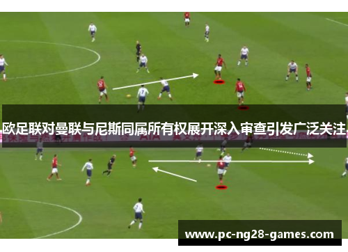欧足联对曼联与尼斯同属所有权展开深入审查引发广泛关注