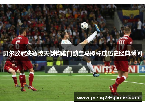 贝尔欧冠决赛惊天倒钩破门助皇马捧杯成历史经典瞬间