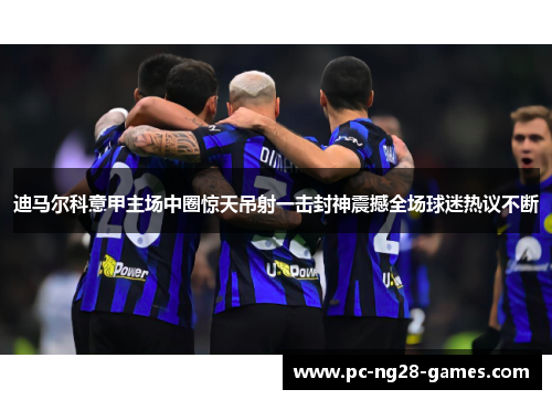 迪马尔科意甲主场中圈惊天吊射一击封神震撼全场球迷热议不断