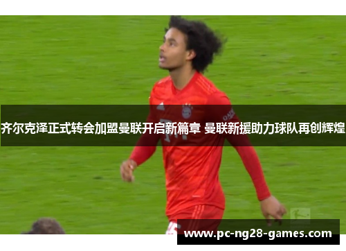 齐尔克泽正式转会加盟曼联开启新篇章 曼联新援助力球队再创辉煌 齐尔克泽正式转会加盟曼联开启新篇章 曼联新援助力球队再创辉煌
